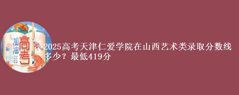 2025高考天津仁爱学院在山西艺术类录取分数线多少？最低419分