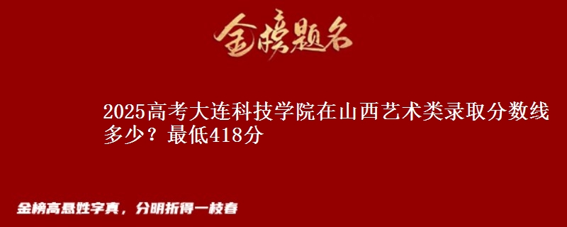 2025高考大连科技学院在山西艺术类录取分数线多少？最低418分