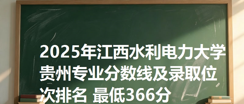 2025年江西水利电力大学贵州专业分数线及录取位次排名 最低366分