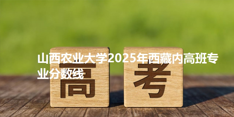 山西农业大学2025年西藏内高班专业分数线