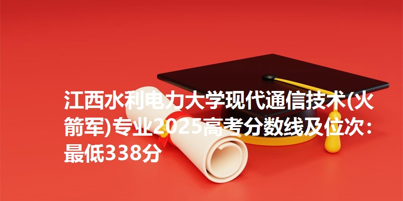 江西水利电力大学现代通信技术(火箭军)专业2025高考分数线及位次：最低338分