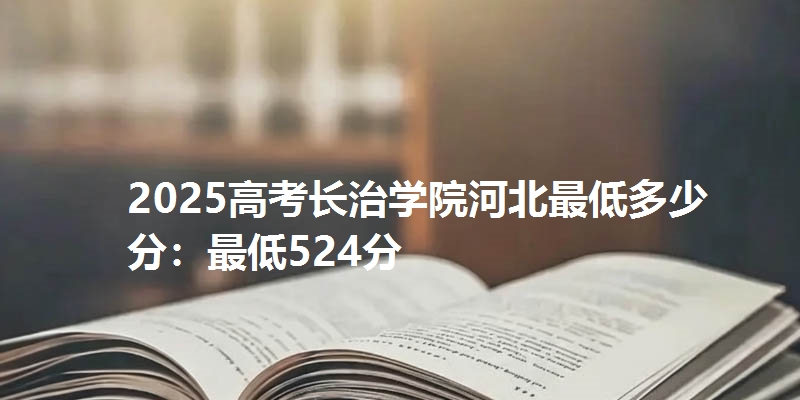 2025高考长治学院河北最低多少分：最低524分