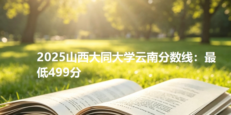 2025山西大同大学云南分数线：最低499分
