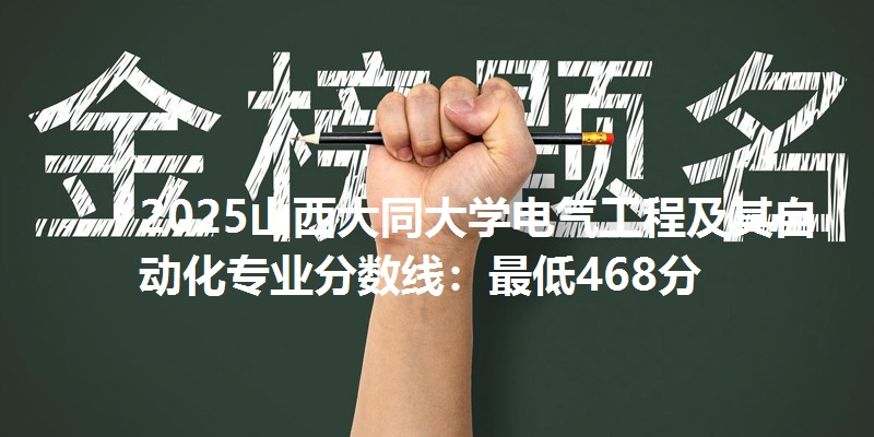 2025山西大同大学电气工程及其自动化专业分数线：最低468分