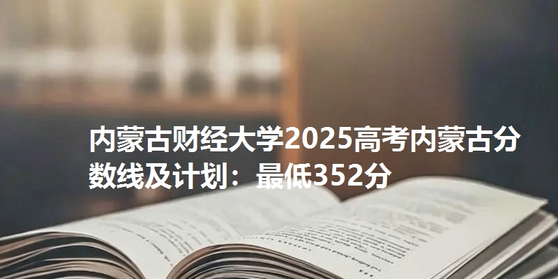 内蒙古财经大学2025高考内蒙古分数线及计划:最低352分