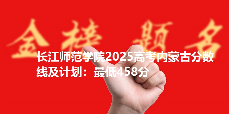 长江师范学院2025高考内蒙古分数线及计划：最低458分