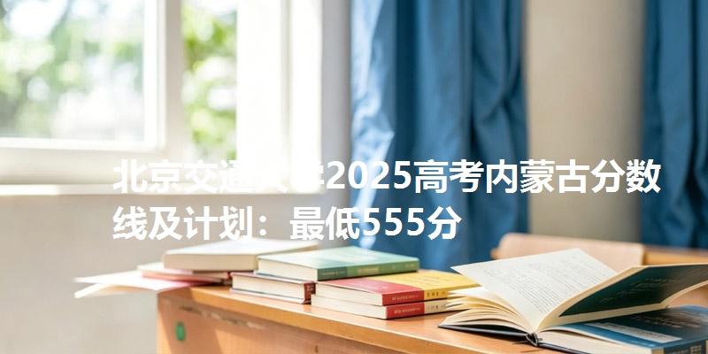 北京交通大学2025高考内蒙古分数线及计划：最低555分