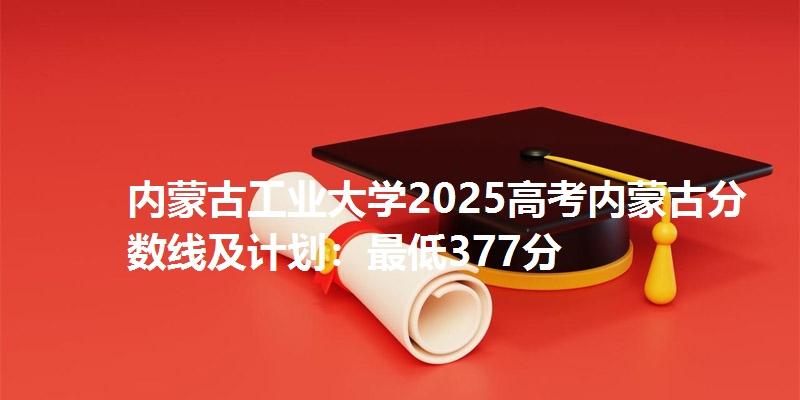 内蒙古工业大学2025高考内蒙古分数线及计划：最低377分