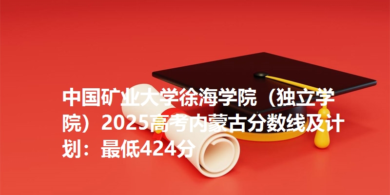 中国矿业大学徐海学院（独立学院）2025高考内蒙古分数线及计划：最低424分