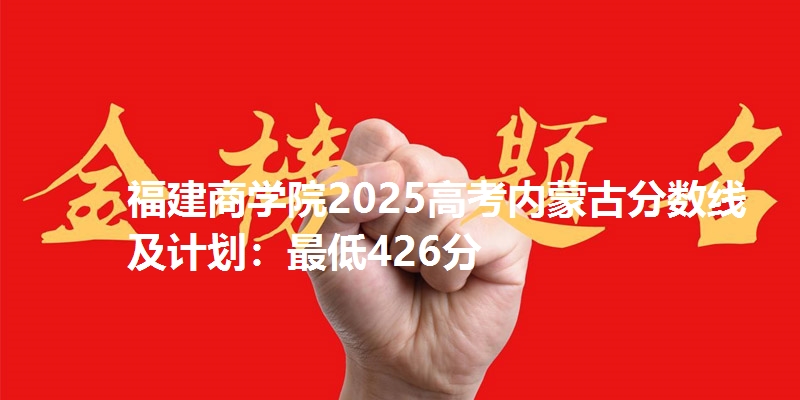 福建商学院2025高考内蒙古分数线及计划：最低426分