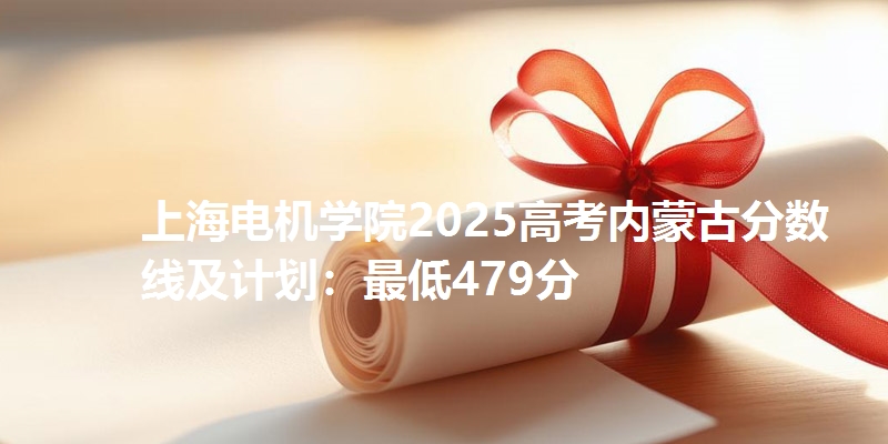上海电机学院2025高考内蒙古分数线及计划：最低479分