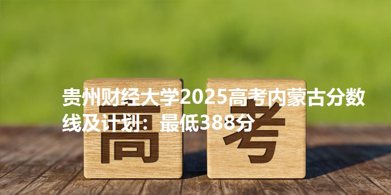 贵州财经大学2025高考内蒙古分数线及计划：最低388分