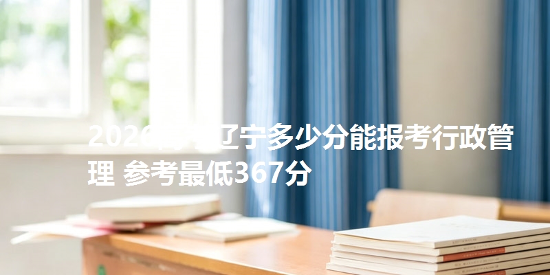 2026高考辽宁多少分能报考行政管理 参考最低367分