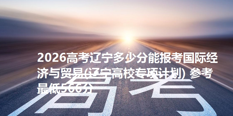 2026高考辽宁多少分能报考国际经济与贸易(辽宁高校专项计划) 参考最低566分