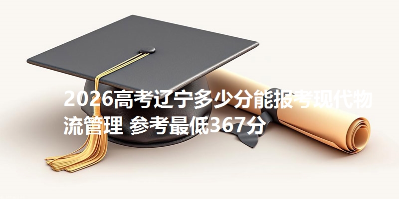 2026高考辽宁多少分能报考现代物流管理 参考最低367分