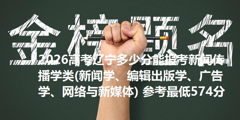 2026高考辽宁多少分能报考新闻传播学类(新闻学、编辑出版学、广告学、网络与新媒体) 参考最低574分