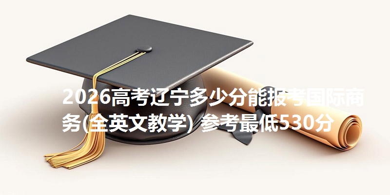 2026高考辽宁多少分能报考国际商务(全英文教学) 参考最低530分