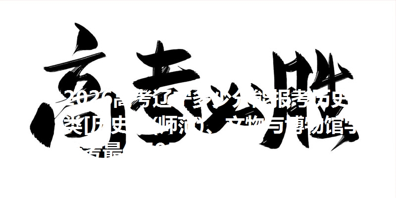 2026高考辽宁多少分能报考历史学类[历史学(师范)、文物与博物馆学] 参考最低595分