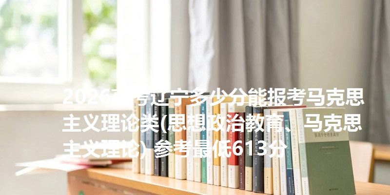 2026高考辽宁多少分能报考马克思主义理论类(思想政治教育、马克思主义理论) 参考最低613分