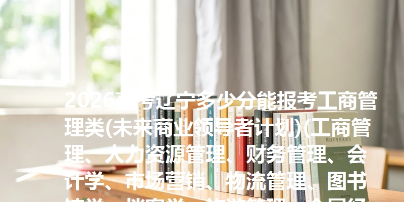 2026高考辽宁多少分能报考工商管理类(未来商业领导者计划)(工商管理、人力资源管理、财务管理、会计学、市场营销、物流管理、图书馆学、档案学、旅游管理、会展经济与管理) 参考最低639分