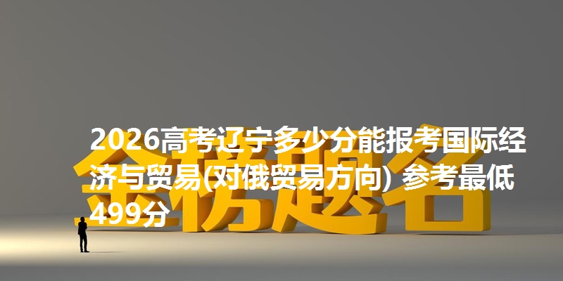 2026高考辽宁多少分能报考国际经济与贸易(对俄贸易方向) 参考最低499分