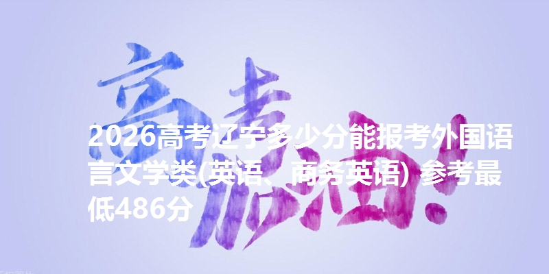 2026高考辽宁多少分能报考外国语言文学类(英语、商务英语) 参考最低486分