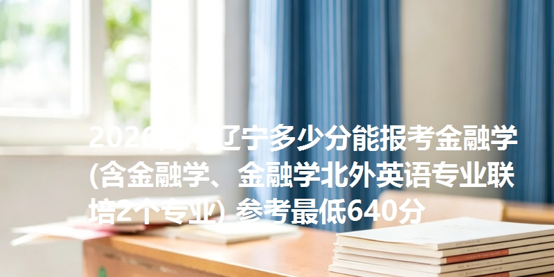 2026高考辽宁多少分能报考金融学(含金融学、金融学北外英语专业联培2个专业) 参考最低640分