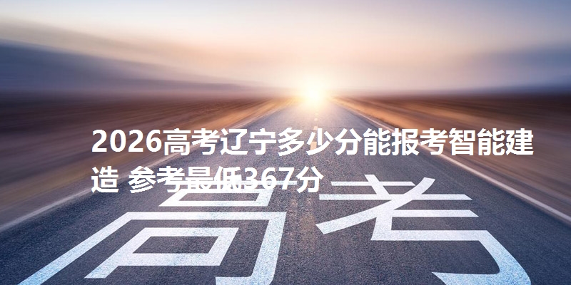 2026高考辽宁多少分能报考智能建造 参考最低367分