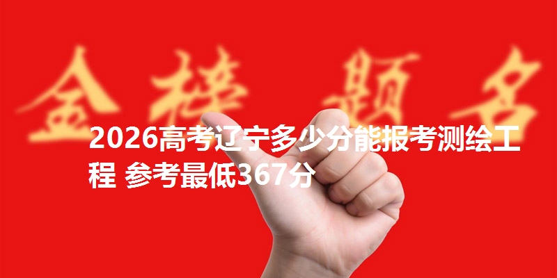 2026高考辽宁多少分能报考测绘工程 参考最低367分