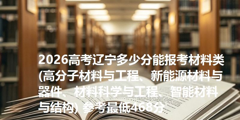 2026高考辽宁多少分能报考材料类(高分子材料与工程、新能源材料与器件、材料科学与工程、智能材料与结构) 参考最低468分