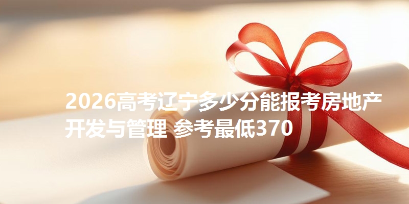 2026高考辽宁多少分能报考房地产开发与管理 参考最低370