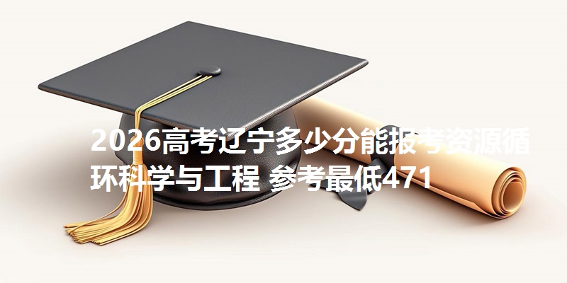 2026高考辽宁多少分能报考资源循环科学与工程 参考最低471