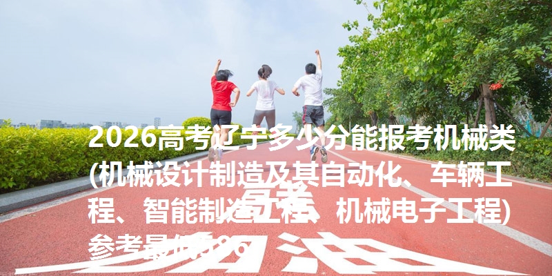 2026高考辽宁多少分能报考机械类(机械设计制造及其自动化、车辆工程、智能制造工程、机械电子工程) 参考最低586