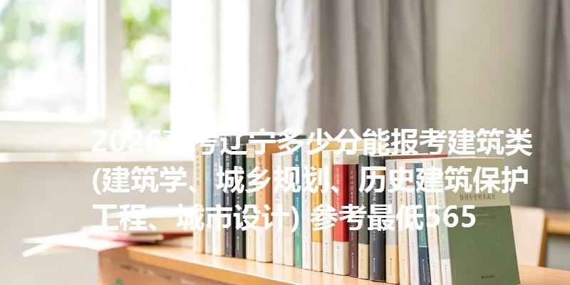 2026高考辽宁多少分能报考建筑类(建筑学、城乡规划、历史建筑保护工程、城市设计) 参考最低565