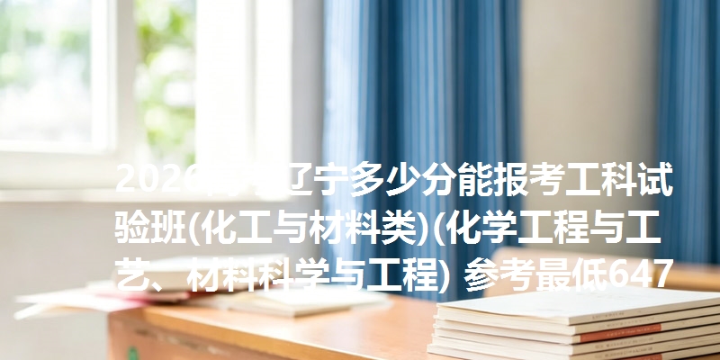 2026高考辽宁多少分能报考工科试验班(化工与材料类)(化学工程与工艺、材料科学与工程) 参考最低647