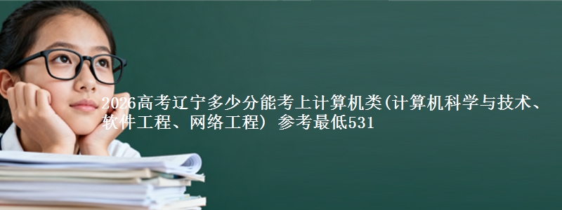 2026高考辽宁多少分能考上计算机类(计算机科学与技术、软件工程、网络工程) 参考最低531