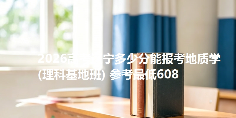 2026高考辽宁多少分能报考地质学(理科基地班) 参考最低608