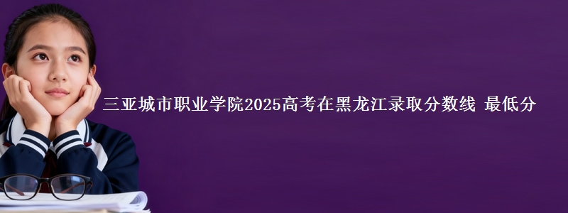 三亚城市职业学院2025高考在黑龙江录取分数线 最低分