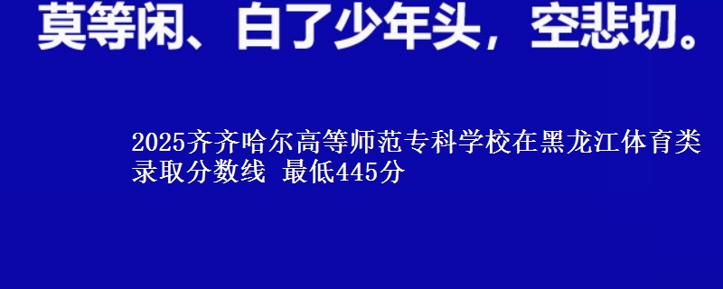 2025齐齐哈尔高等师范专科学校在黑龙江体育类录取分数线 最低445分