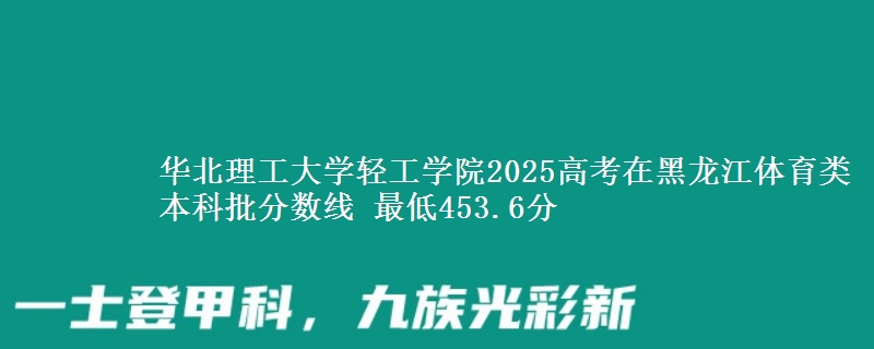 华北理工大学轻工学院2025高考在黑龙江体育类本科批分数线 最低453.6分
