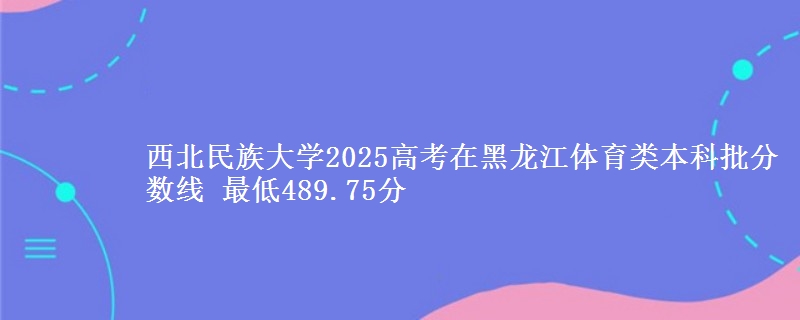 西北民族大学2025高考在黑龙江体育类本科批分数线 最低489.75分