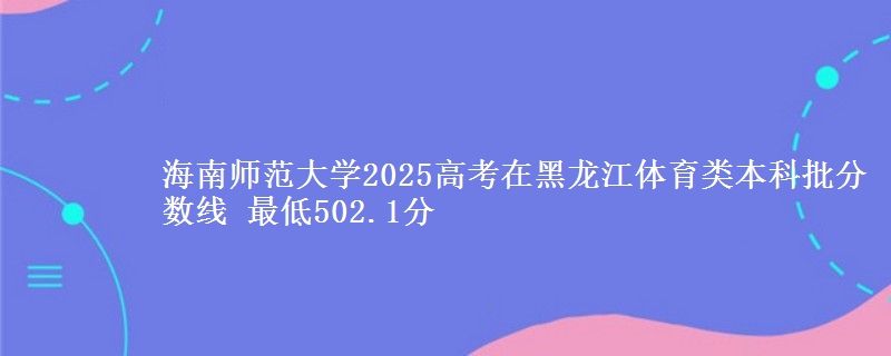 海南师范大学2025年在黑龙江体育类分数线：最低502.1分