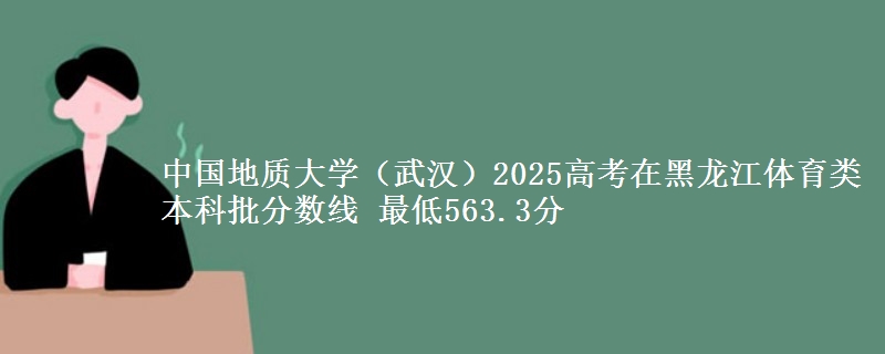 中国地质大学(武汉)2025高考在黑龙江体育类本科批分数线 最低563.3分