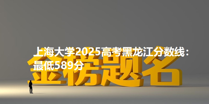 上海大学2025高考黑龙江分数线：最低589分