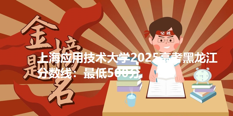 上海应用技术大学2025高考黑龙江分数线：最低500分