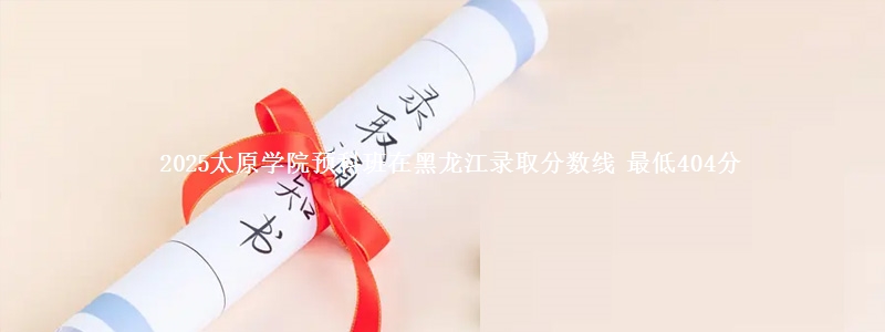 2025太原学院预科班在黑龙江录取分数线 最低404分