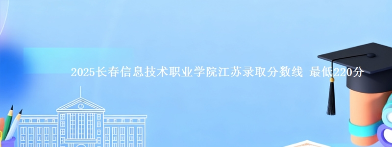 2025长春信息技术职业学院江苏录取分数线 最低220分