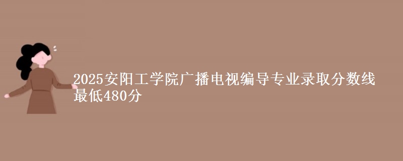 2025安阳工学院广播电视编导专业录取分数线 最低480分