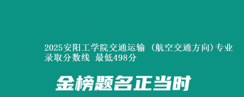 2025安阳工学院交通运输 (航空交通方向)专业录取分数线 最低498分