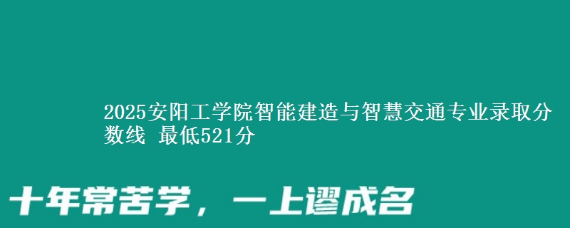 2025安阳工学院智能建造与智慧交通专业录取分数线 最低521分